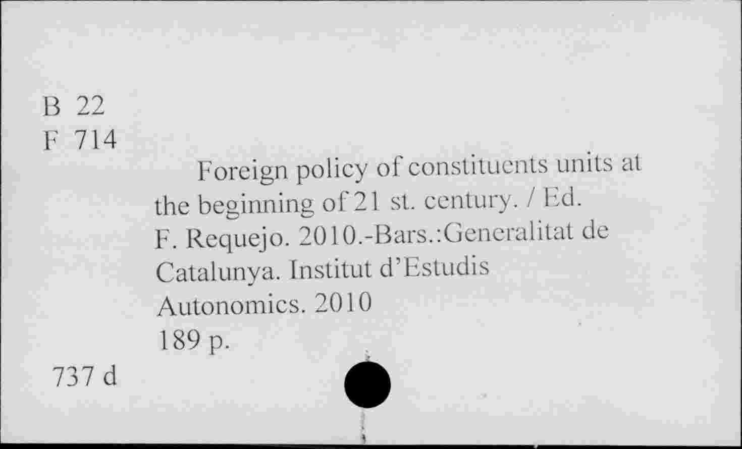 ﻿B 22
F 714
Foreign policy of constituents units at the beginning of 21 st. century. I Ed.
F. Requejo. 2010.-Bars.’.Generalität de Catalunya. Institut d’Estudis Autonomies. 2010 189 p.
737 d